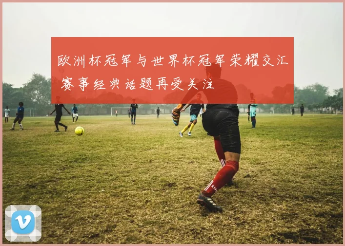 欧洲杯冠军与世界杯冠军荣耀交汇 赛事经典话题再受关注