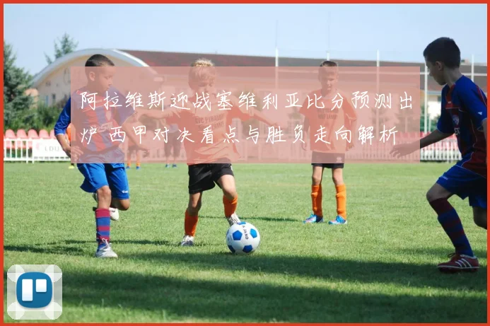 阿拉维斯迎战塞维利亚比分预测出炉 西甲对决看点与胜负走向解析