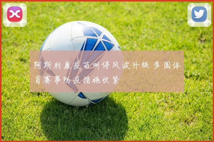 阿斯利康疫苗叫停风波升级 多国体育赛事防疫措施收紧