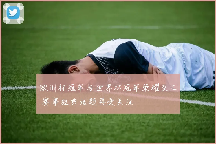 欧洲杯冠军与世界杯冠军荣耀交汇 赛事经典话题再受关注