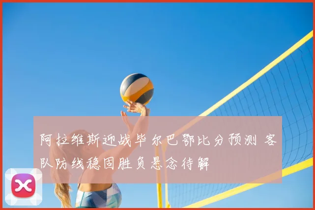 阿拉维斯迎战毕尔巴鄂比分预测 客队防线稳固胜负悬念待解