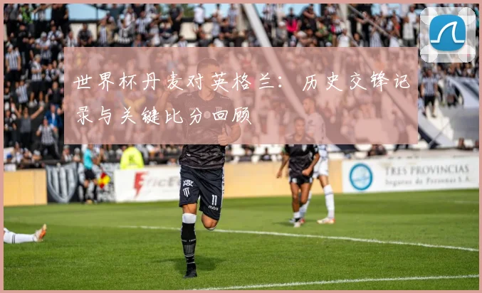 世界杯丹麦对英格兰：历史交锋记录与关键比分回顾