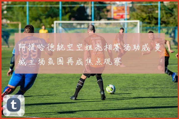 阿提哈德航空空姐亮相赛场助威 曼城主场氛围再成焦点观察