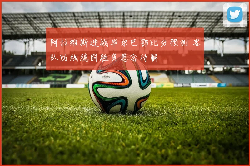 阿拉维斯迎战毕尔巴鄂比分预测 客队防线稳固胜负悬念待解