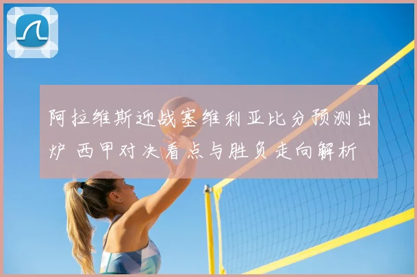 阿拉维斯迎战塞维利亚比分预测出炉 西甲对决看点与胜负走向解析