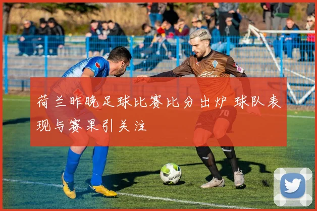 荷兰昨晚足球比赛比分出炉 球队表现与赛果引关注