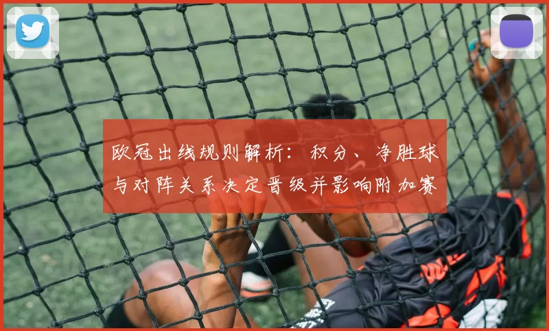 欧冠出线规则解析:积分、净胜球与对阵关系决定晋级并影响附加赛名额