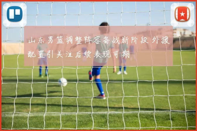 山东男篮调整阵容备战新阶段 外援配置引关注后续表现可期