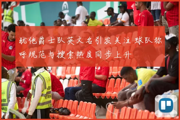 犹他爵士队英文名引发关注 球队称呼规范与搜索热度同步上升