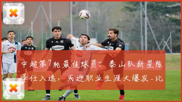 中超第7轮最佳球员：泰山队新星陈泽仕入选，或迎职业生涯大爆发_比赛_进球_中场