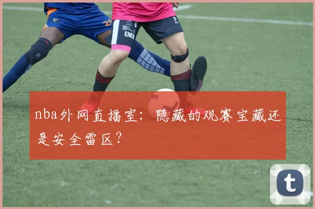nba外网直播室：隐藏的观赛宝藏还是安全雷区？