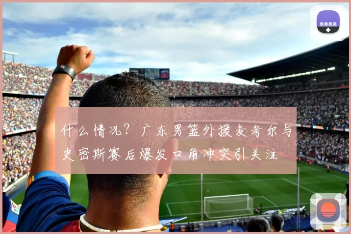 什么情况？广东男篮外援麦考尔与史密斯赛后爆发口角冲突引关注