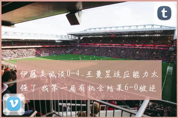 伊藤美诚谈0-4_王曼昱适应能力太强了 我第一局有机会结果6-0被逆转