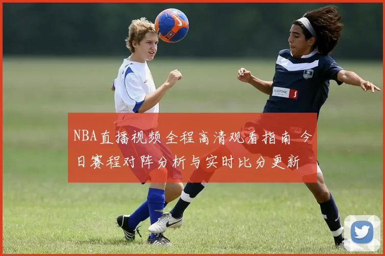 NBA直播视频全程高清观看指南 今日赛程对阵分析与实时比分更新