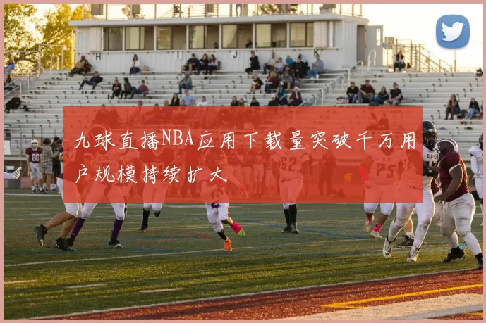 九球直播NBA应用下载量突破千万用户规模持续扩大