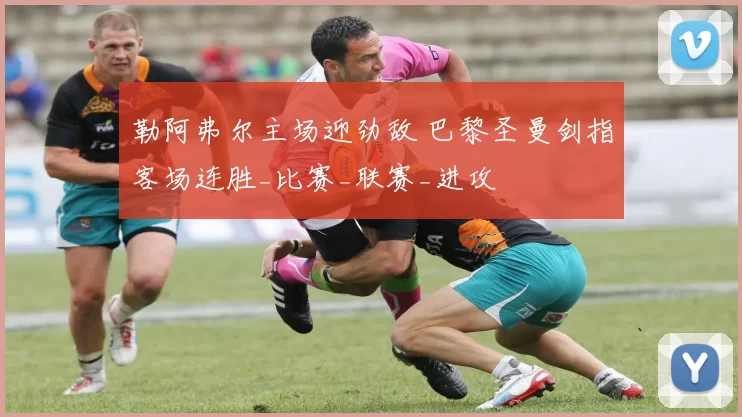 勒阿弗尔主场迎劲敌 巴黎圣曼剑指客场连胜_比赛_联赛_进攻