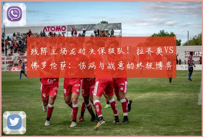 残阵主场龙对决保级队！拉齐奥VS佛罗伦萨：伤病与战意的终极博弈_进攻_国米_罗马