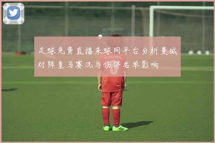 足球免费直播来球网平台分析曼城对阵皇马赛况与伤停名单影响