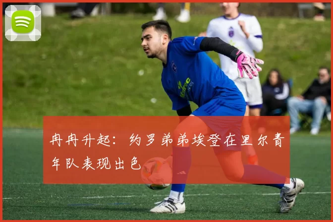 冉冉升起：约罗弟弟埃登在里尔青年队表现出色