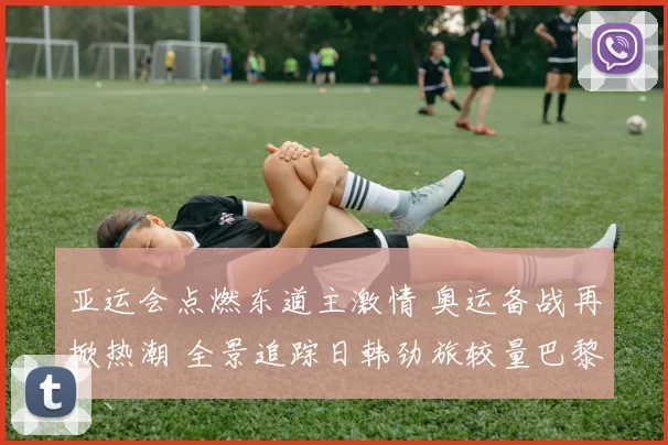 亚运会点燃东道主激情 奥运备战再掀热潮 全景追踪日韩劲旅较量巴黎