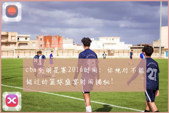 cba全明星赛2016时间:你绝对不能错过的篮球盛宴时间揭秘!
