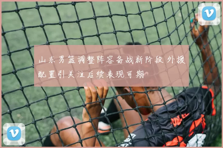 山东男篮调整阵容备战新阶段 外援配置引关注后续表现可期