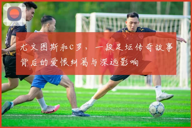 尤文图斯和c罗,一段足坛传奇故事背后的爱恨纠葛与深远影响