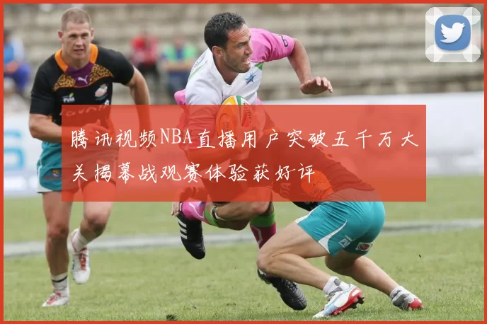 腾讯视频NBA直播用户突破五千万大关揭幕战观赛体验获好评