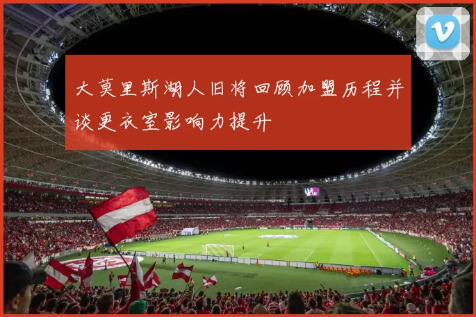 大莫里斯湖人旧将回顾加盟历程并谈更衣室影响力提升