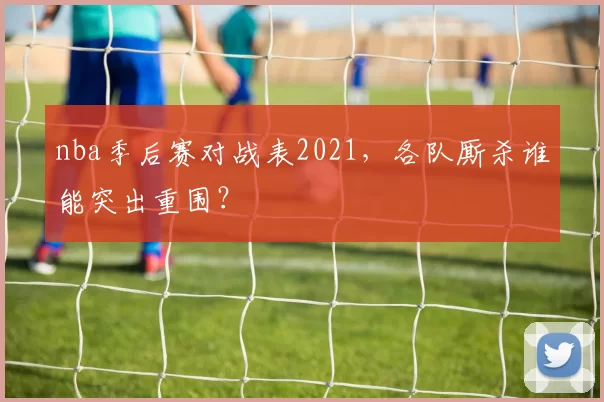 nba季后赛对战表2021,各队厮杀谁能突出重围?