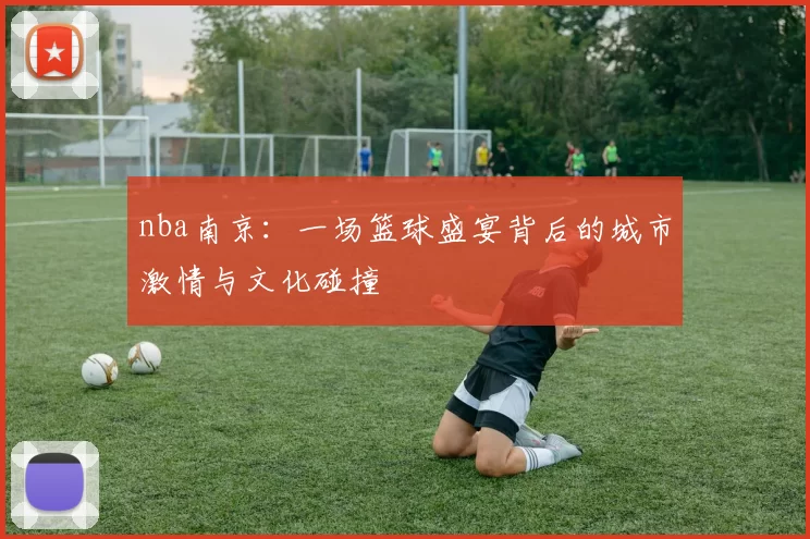 nba南京：一场篮球盛宴背后的城市激情与文化碰撞