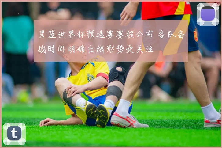 男篮世界杯预选赛赛程公布 各队备战时间明确出线形势受关注