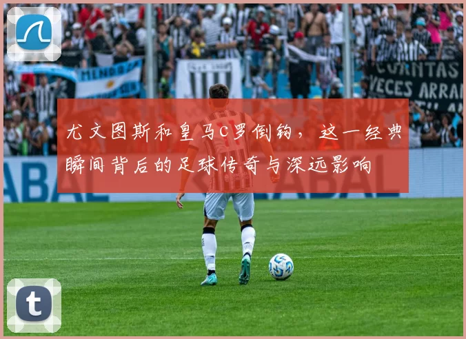 尤文图斯和皇马c罗倒钩，这一经典瞬间背后的足球传奇与深远影响
