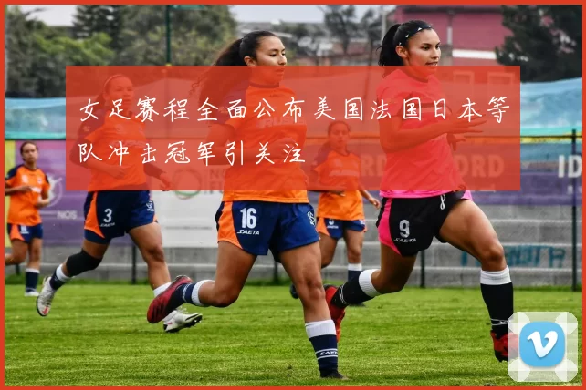 女足赛程全面公布美国法国日本等队冲击冠军引关注