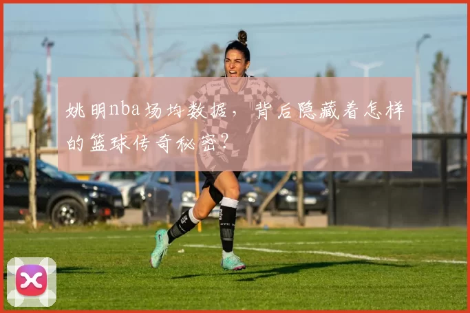 姚明nba场均数据,背后隐藏着怎样的篮球传奇秘密?