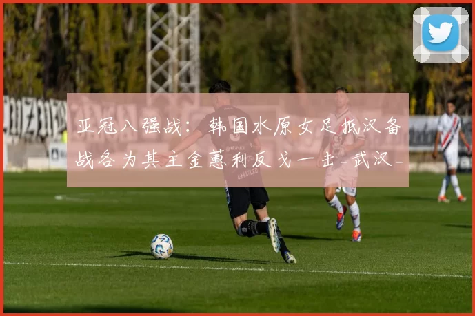 亚冠八强战：韩国水原女足抵汉备战各为其主金蕙利反戈一击_武汉_车谷_实力