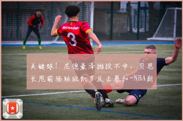 关键球！尼德豪泽抛投不中，贝恩长甩前场助班凯罗反击暴扣-NBA新闻