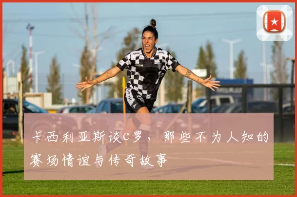卡西利亚斯谈c罗，那些不为人知的赛场情谊与传奇故事
