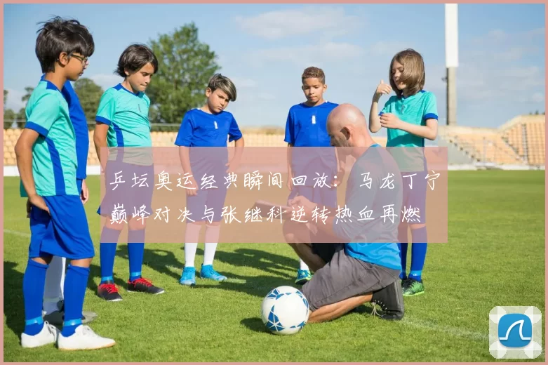 乒坛奥运经典瞬间回放：马龙丁宁巅峰对决与张继科逆转热血再燃