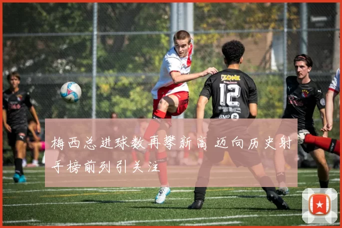 梅西总进球数再攀新高 迈向历史射手榜前列引关注