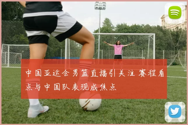 中国亚运会男篮直播引关注 赛程看点与中国队表现成焦点