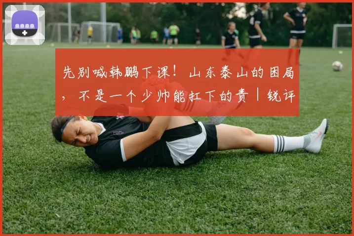 先别喊韩鹏下课！山东泰山的困局，不是一个少帅能扛下的责｜锐评