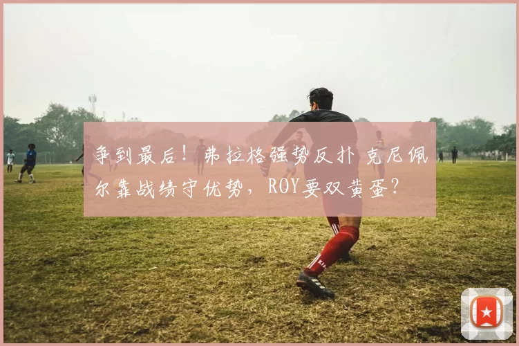 争到最后！弗拉格强势反扑 克尼佩尔靠战绩守优势，ROY要双黄蛋？