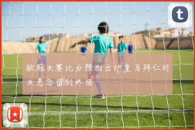 欧冠决赛比分预测出炉皇马拜仁对决悬念留到终场