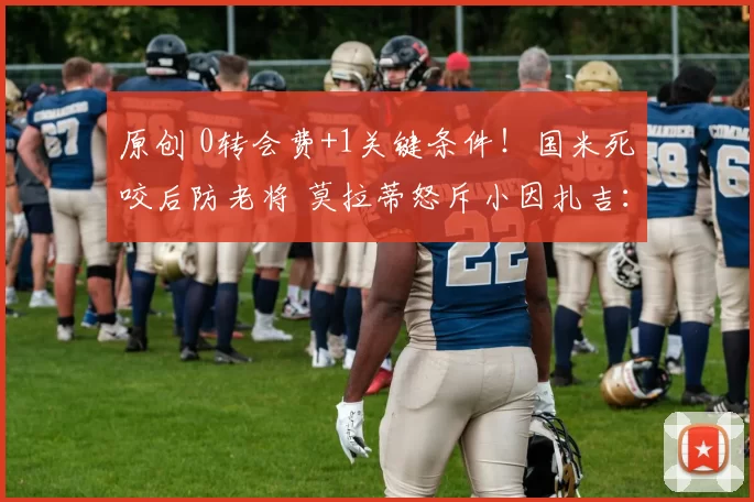 原创 0转会费+1关键条件！国米死咬后防老将 莫拉蒂怒斥小因扎吉：拙劣模仿穆帅