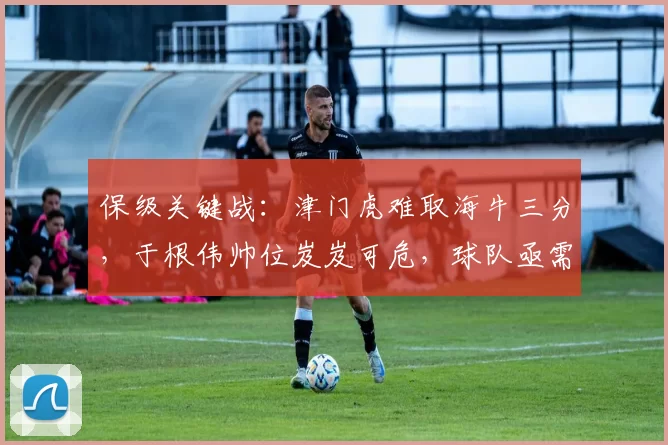 保级关键战：津门虎难取海牛三分，于根伟帅位岌岌可危，球队亟需调整_中超_防守_秋明