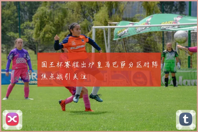 国王杯赛程出炉皇马巴萨分区对阵焦点战引关注