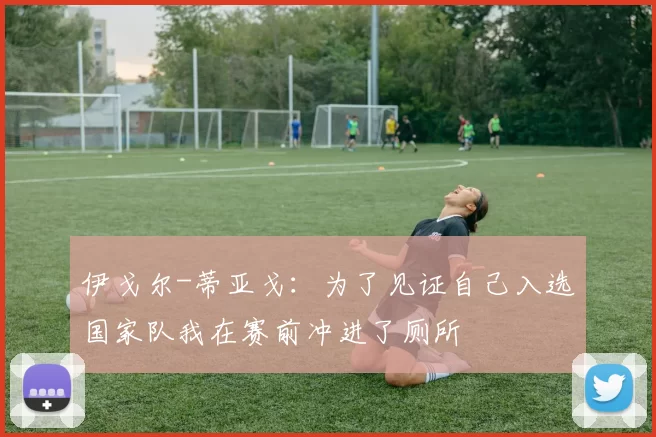 伊戈尔-蒂亚戈：为了见证自己入选国家队我在赛前冲进了厕所