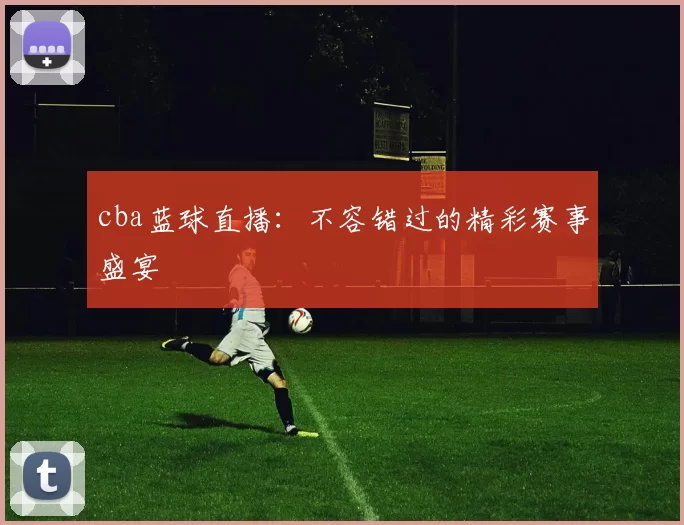 cba蓝球直播:不容错过的精彩赛事盛宴