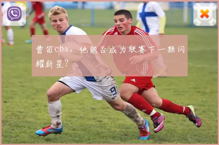 曹笛cba，他能否成为联赛下一颗闪耀新星？